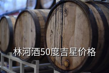 林河酒業(yè)收購銀河棉業(yè),林河酒50度吉星價格